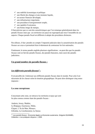  une stabilité économique et politique
      une liberté des changes et une monnaie liquide,
      un secteur financier développé,
      une infrastructure importante,
      une procédure d’enregistrement souple,
      une rapidité d’exécution,
      une bonne image de marque,
Il faut préciser que ce sont des caractéristiques que l’on remarque généralement dans les
paradis fiscaux mais que ces territoires (ou pays) ne regroupent pas tous l’ensemble de ces
aspects. Chaque paradis fiscal est différent et adopte des procédures distinctes.


Par ailleurs, il faut prendre en compte l’impunité judiciaire dans la caractérisation des paradis
fiscaux car ceux-ci permettent bien évidemment de contourner les lois nationales.

Finalement, le terme paradis englobe plusieurs significations : on peut dire que les paradis
fiscaux sont en fait des paradis fiscaux, des paradis bancaires, mais aussi des paradis
judiciaires.


Un grand nombre de paradis fiscaux :


Les différents paradis fiscaux15 :

Il est possible de s’intéresser aux différents paradis fiscaux dans le monde. Pour cela il est
nécessaire de les classer selon la situation géographique. On peut alors distinguer cinq zones
majeures :


La zone européenne


Concernant cette zone, on retrouve les territoires et pays qui sont
les plus connus comme étant des paradis fiscaux :

Andorre, Jersey, Madère,
La Belgique, Guernesey, Malte,
Chypre, L’île de Man, Monaco,
Gibraltar, Le Liechtenstein, La Suisse.
15
  Les paradis fiscaux : Economie légale ou Economie souterraine, Grégoire DUHAMEL,
Collection « Les pratiques citoyens », 2006.




                                                                                               23
 
