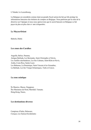 L’Irlande, Le Luxembourg,

La Belgique est considérée comme étant un paradis fiscal surtout du fait qu’elle protège les
informations bancaires des titulaires de comptes en Belgique. Nous parlerons par la suite de la
directive sur l’épargne et nous nous apercevrons que le secret bancaire en Belgique se fait
payer de plus en plus cher et tant à disparaître.


Le Moyen-Orient


Bahreïn, Dubaï.




Les zones des Caraïbes


Anguilla, Belize, Panama,
Antigua Barbuda, Les Bermudes, Saint Christophe et Niévès,
Les Antilles néerlandaises, Les îles Caïmans, Saint-Kitts-et-Nevis,
Aruba, Costa Rica, Sainte Lucie
Les Bahamas, La Dominique, Saint Vincent et les Grenadine,
La Barbade, Les îles Vierges britanniques, Turks et Caicos.




La zone asiatique



Île Maurice, Macao, Singapour,
Îles Mariannes du Nord, Marshall, Vanuatu.
Hong-Kong, Nauru,




Les destinations diverses



Campione d’Italia, Delaware,
Curaçao, Les Samoa-Occidentales



                                                                                            24
 
