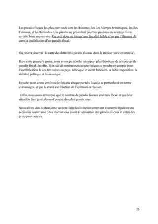 Les paradis fiscaux les plus convoités sont les Bahamas, les îles Vierges britanniques, les îles
Caïmans, et les Bermudes. Ces paradis ne présentent pourtant pas tous un avantage fiscal
certain, bien au contraire. On peut donc se dire qu’une fiscalité faible n’est pas l’élément clé
dans la qualification d’un paradis fiscal.


On pourra observer la carte des différents paradis fiscaux dans le monde (carte en annexe).

Dans cette première partie, nous avons pu aborder un aspect plus théorique de ce concept de
paradis fiscal. En effet, il existe de nombreuses caractéristiques à prendre en compte pour
l’identification de ces territoires ou pays, telles que le secret bancaire, la faible imposition, la
stabilité politique et économique…

Ensuite, nous avons confirmé le fait que chaque paradis fiscal a sa particularité en terme
d’avantages, et que le choix est fonction de l’opération à réaliser.

 Enfin, nous avons remarqué que le nombre de paradis fiscaux était très élevé, et que leur
situation était généralement proche des plus grands pays.

Nous allons dans la deuxième section: faire la distinction entre une économie légale et une
économie souterraine ; des motivations quant à l’utilisation des paradis fiscaux et enfin des
principaux acteurs.




                                                                                                   25
 