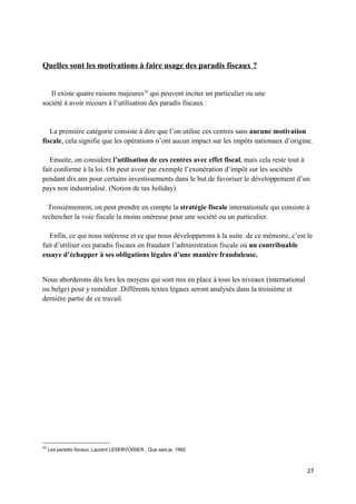Quelles sont les motivations à faire usage des paradis fiscaux ?


   Il existe quatre raisons majeures16 qui peuvent inciter un particulier ou une
société à avoir recours à l’utilisation des paradis fiscaux :


   La première catégorie consiste à dire que l’on utilise ces centres sans aucune motivation
fiscale, cela signifie que les opérations n’ont aucun impact sur les impôts nationaux d’origine.

   Ensuite, on considère l’utilisation de ces centres avec effet fiscal, mais cela reste tout à
fait conforme à la loi. On peut avoir par exemple l’exonération d’impôt sur les sociétés
pendant dix ans pour certains investissements dans le but de favoriser le développement d’un
pays non industrialisé. (Notion de tax holiday)

  Troisièmement, on peut prendre en compte la stratégie fiscale internationale qui consiste à
rechercher la voie fiscale la moins onéreuse pour une société ou un particulier.

   Enfin, ce qui nous intéresse et ce que nous développerons à la suite de ce mémoire, c’est le
fait d’utiliser ces paradis fiscaux en fraudant l’administration fiscale où un contribuable
essaye d’échapper à ses obligations légales d’une manière frauduleuse.


Nous aborderons dès lors les moyens qui sont mis en place à tous les niveaux (international
ou belge) pour y remédier. Différents textes légaux seront analysés dans la troisième et
dernière partie de ce travail.




16
     Les paradis fiscaux, Laurent LESERVOISIER , Que sais-je, 1992



                                                                                              27
 