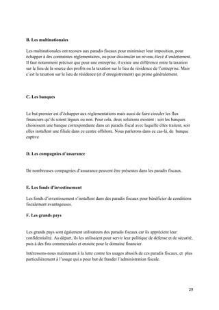 B. Les multinationales

Les multinationales ont recours aux paradis fiscaux pour minimiser leur imposition, pour
échapper à des contraintes réglementaires, ou pour dissimuler un niveau élevé d’endettement.
Il faut notamment préciser que pour une entreprise, il existe une différence entre la taxation
sur le lieu de la source des profits ou la taxation sur le lieu de résidence de l’entreprise. Mais
c’est la taxation sur le lieu de résidence (et d’enregistrement) qui prime généralement.




C. Les banques


Le but premier est d’échapper aux réglementations mais aussi de faire circuler les flux
financiers qu’ils soient légaux ou non. Pour cela, deux solutions existent : soit les banques
choisissent une banque correspondante dans un paradis fiscal avec laquelle elles traitent, soit
elles installent une filiale dans ce centre offshore. Nous parlerons dans ce cas-là, de banque
captive


D. Les compagnies d’assurance


De nombreuses compagnies d’assurance peuvent être présentes dans les paradis fiscaux.


E. Les fonds d’investissement

Les fonds d’investissement s’installent dans des paradis fiscaux pour bénéficier de conditions
fiscalement avantageuses.

F. Les grands pays


Les grands pays sont également utilisateurs des paradis fiscaux car ils apprécient leur
confidentialité. Au départ, ils les utilisaient pour servir leur politique de défense et de sécurité,
puis à des fins commerciales et ensuite pour le domaine financier.

Intéressons-nous maintenant à la lutte contre les usages abusifs de ces paradis fiscaux, et plus
particulièrement à l’usage qui a pour but de frauder l’administration fiscale.




                                                                                                  29
 