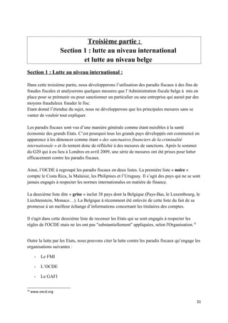 Troisième partie :
                    Section 1 : lutte au niveau international
                            et lutte au niveau belge
Section 1 : Lutte au niveau international :

Dans cette troisième partie, nous développerons l’utilisation des paradis fiscaux à des fins de
fraudes fiscales et analyserons quelques mesures que l’Administration fiscale belge à mis en
place pour se prémunir ou pour sanctionner un particulier ou une entreprise qui aurait par des
moyens frauduleux frauder le fisc.
Etant donné l’étendue du sujet, nous ne développerons que les principales mesures sans se
vanter de vouloir tout expliquer.

Les paradis fiscaux sont vus d’une manière générale comme étant nuisibles à la santé
économie des grands Etats. C’est pourquoi tous les grands pays développés ont commencé en
apparence à les dénoncer comme étant « des sanctuaires financiers de la criminalité
internationale » et ils tentent donc de réfléchir à des mesures de sanctions. Après le sommet
du G20 qui à eu lieu à Londres en avril 2009, une série de mesures ont été prises pour lutter
efficacement contre les paradis fiscaux.

Ainsi, l’OCDE à regroupé les paradis fiscaux en deux listes. La première liste « noire »
compte le Costa Rica, la Malaisie, les Philipines et l’Uruguay. Il s’agit des pays qui ne se sont
jamais engagés à respecter les normes internationales en matière de finance.

La deuxième liste dite « grise » inclut 38 pays dont la Belgique (Pays-Bas, le Luxembourg, le
Liechtenstein, Monaco…). La Belgique à récemment été enlevée de cette liste du fait de sa
promesse à un meilleur échange d’informations concernant les titulaires des comptes.

Il s'agit dans cette deuxième liste de recenser les Etats qui se sont engagés à respecter les
règles de l'OCDE mais ne les ont pas "substantiellement" appliquées, selon l'Organisation.18


Outre la lutte par les Etats, nous pouvons citer la lutte contre les paradis fiscaux qu’engage les
organisations suivantes :

      -   Le FMI

      -   L’OCDE

      -   Le GAFI

18
     www.oecd.org

                                                                                                31
 