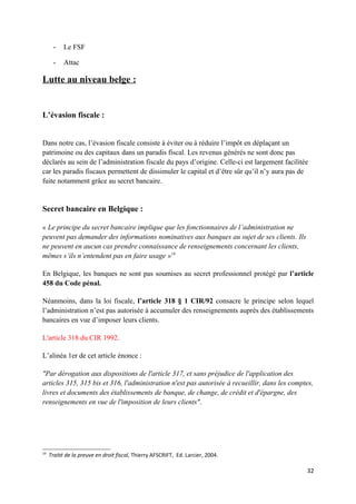 -    Le FSF

      -    Attac

Lutte au niveau belge :


L’évasion fiscale :


Dans notre cas, l’évasion fiscale consiste à éviter ou à réduire l’impôt en déplaçant un
patrimoine ou des capitaux dans un paradis fiscal. Les revenus générés ne sont donc pas
déclarés au sein de l’administration fiscale du pays d’origine. Celle-ci est largement facilitée
car les paradis fiscaux permettent de dissimuler le capital et d’être sûr qu’il n’y aura pas de
fuite notamment grâce au secret bancaire.


Secret bancaire en Belgique :

« Le principe du secret bancaire implique que les fonctionnaires de l’administration ne
peuvent pas demander des informations nominatives aux banques au sujet de ses clients. Ils
ne peuvent en aucun cas prendre connaissance de renseignements concernant les clients,
mêmes s’ils n’entendent pas en faire usage »19

En Belgique, les banques ne sont pas soumises au secret professionnel protégé par l’article
458 du Code pénal.

Néanmoins, dans la loi fiscale, l’article 318 § 1 CIR/92 consacre le principe selon lequel
l’administration n’est pas autorisée à accumuler des renseignements auprès des établissements
bancaires en vue d’imposer leurs clients.

L'article 318 du CIR 1992.

L’alinéa 1er de cet article énonce :

"Par dérogation aux dispositions de l'article 317, et sans préjudice de l'application des
articles 315, 315 bis et 316, l'administration n'est pas autorisée à recueillir, dans les comptes,
livres et documents des établissements de banque, de change, de crédit et d'épargne, des
renseignements en vue de l'imposition de leurs clients".




19
     Traité de la preuve en droit fiscal, Thierry AFSCRIFT, Ed. Larcier, 2004.

                                                                                               32
 