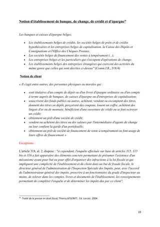Notion d'établissement de banque, de change, de crédit et d'épargne20


Les banques et caisses d'épargne belges;

      •    Les établissements belges de crédits, les sociétés belges de prêts et de crédits
           hypothécaires et les entreprises belges de capitalisation, la Caisse des Dépôts et
           Consignations et l'Office des Chèques Postaux;
      •    Les sociétés belges de financement des ventes à tempérament (...);
      •    Les entreprises belges et les particuliers qui s'occupent d'opérations de change;
      •    Les établissements belges des entreprises étrangères qui exercent des activités du
           même genre que celles qui sont décrites ci-dessus" (Comm.I.R., 318/4)

 Notion de client

« Il s'agit entre autres, des personnes physiques ou morales qui :

      •    sont titulaires d'un compte de dépôt ou d'un livret d'épargne ordinaire ou d'un compte
           à terme auprès de banques, de caisses d'épargne ou d'entreprises de capitalisation;
      •    souscrivent des fonds publics ou autres, achètent, vendent ou escomptent des titres,
           donnent des titres en dépôt, perçoivent des coupons, louent un coffre, achètent des
           lingots d'or ou de monnaie, bénéficient d'une ouverture de crédit ou se font octroyer
           un crédit;
      •    obtiennent un prêt d'une société de crédit;
      •    vendent ou achètent des titres ou des valeurs par l'intermédiaire d'agents de change
           ou leur confient la garde d'un portefeuille;
      •    obtiennent un prêt de société de financement de vente à tempérament ou font usage de
           leurs offres de financement »

Exceptions :

L'article 318, al. 2, dispose : "si cependant, l'enquête effectuée sur base de articles 315, 315
bis et 316 a fait apparaître des éléments concrets permettant de présumer l'existence d'un
mécanisme ayant pour but ou pour effet d'organiser des infractions à la loi fiscale et qui
impliquent une complicité de l'établissement et du client dans un but de fraude fiscale, le
directeur général de l'administration de l'Inspection Spéciale des Impôts, peut, avec l'accord
de l'administrateur général des impôts, prescrire à un fonctionnaire du grade d'inspecteur au
moins, de relever dans les comptes, livres et documents de l'établissement, les renseignements
permettant de compléter l'enquête et de déterminer les impôts dus par ce client".



20
     Traité de la preuve en droit fiscal, Thierry AFSCRIFT, Ed. Larcier, 2004.




                                                                                                33
 