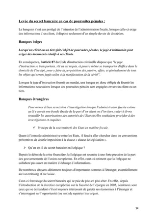 Levée du secret bancaire en cas de poursuites pénales :

Le banquier n’est pas protégé de l’intrusion de l’administration fiscale, lorsque celle-ci exige
des informations d’un client, il dispose seulement d’un simple devoir de discrétion.

Banques belges

Lorsqu’un client ou un tiers fait l’objet de poursuites pénales, le juge d’instruction peut
exiger des documents relatifs à ses clients.

En conséquence, l'article 87 du Code d'instruction criminelle dispose que "le juge
d'instruction se transportera, s'il en est requis, et pourra même se transporter d'office dans le
domicile de l'inculpé, pour y faire la perquisition des papiers, effets, et généralement de tous
les objets qui seront jugés utiles à la manifestation de la vérité".

Lorsque le juge d’instruction fournit un mandat, une banque est donc obligée de fournir les
informations nécessaires lorsque des poursuites pénales sont engagées envers un client ou un
tiers.

Banques étrangères

       Pour mener à bien sa mission d’investigation lorsque l’administration fiscale estime
       qu’il y aurait une fraude fiscale de la part d’un client ou d’un tiers, celle-ci devra
       recueillir les autorisations des autorités de l’Etat où elles souhaitent procéder à des
       investigations et enquêtes.

            Principe de la souveraineté des Etats en matière fiscale.

Quant à l’entraide administrative entre les Etats, il faudra aller chercher dans les conventions
préventives de double imposition à la clause « clause de législation ».

    Qu’en est-il du secret bancaire en Belgique ?

Depuis le début de la crise financière, la Belgique est soumise à une forte pression de la part
des gouvernements de l’union européenne. En effet, ceux-ci estiment que la Belgique ne
collabore pas assez en matière d’échange d’informations.

De nombreux citoyens détiennent toujours d'importantes sommes à l'étranger, essentiellement
au Luxembourg et en Suisse.

Ceux-ci font usage du secret bancaire qui se paie de plus en plus cher. En effet, depuis
l’introduction de la directive européenne sur la fiscalité de l’épargne en 2003, nombreux sont
ceux qui se demandent s’il est toujours intéressant de garder ses économies à l’étranger et
s’interrogent sur l’opportunité (ou non) de rapatrier leur argent.



                                                                                                 34
 