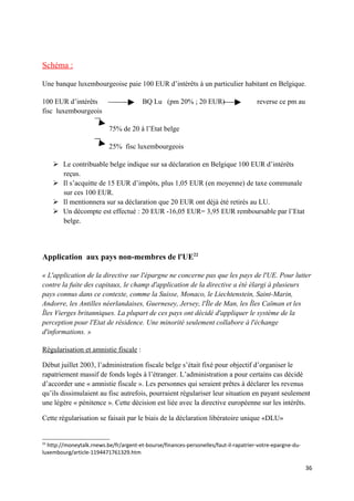 Schéma :

Une banque luxembourgeoise paie 100 EUR d’intérêts à un particulier habitant en Belgique.

100 EUR d’intérêts                      BQ Lu (pm 20% ; 20 EUR)                       reverse ce pm au
fisc luxembourgeois

                          75% de 20 à l’Etat belge

                          25% fisc luxembourgeois

      Le contribuable belge indique sur sa déclaration en Belgique 100 EUR d’intérêts
       reçus.
      Il s’acquitte de 15 EUR d’impôts, plus 1,05 EUR (en moyenne) de taxe communale
       sur ces 100 EUR.
      Il mentionnera sur sa déclaration que 20 EUR ont déjà été retirés au LU.
      Un décompte est effectué : 20 EUR -16,05 EUR= 3,95 EUR remboursable par l’Etat
       belge.




Application aux pays non-membres de l'UE22

« L'application de la directive sur l'épargne ne concerne pas que les pays de l'UE. Pour lutter
contre la fuite des capitaux, le champ d'application de la directive a été élargi à plusieurs
pays connus dans ce contexte, comme la Suisse, Monaco, le Liechtenstein, Saint-Marin,
Andorre, les Antilles néerlandaises, Guernesey, Jersey, l'Île de Man, les Îles Caïman et les
Îles Vierges britanniques. La plupart de ces pays ont décidé d'appliquer le système de la
perception pour l'Etat de résidence. Une minorité seulement collabore à l'échange
d'informations. »

Régularisation et amnistie fiscale :

Début juillet 2003, l’administration fiscale belge s’était fixé pour objectif d’organiser le
rapatriement massif de fonds logés à l’étranger. L’administration a pour certains cas décidé
d’accorder une « amnistie fiscale ». Les personnes qui seraient prêtes à déclarer les revenus
qu’ils dissimulaient au fisc autrefois, pourraient régulariser leur situation en payant seulement
une légère « pénitence ». Cette décision est liée avec la directive européenne sur les intérêts.

Cette régularisation se faisait par le biais de la déclaration libératoire unique «DLU»


22
  http://moneytalk.rnews.be/fr/argent-et-bourse/finances-personelles/faut-il-rapatrier-votre-epargne-du-
luxembourg/article-1194471761329.htm

                                                                                                           36
 