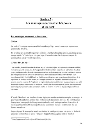Section 2 :
                        Les avantages anormaux et bénévoles
                                    et les RDT


Les avantages anormaux et bénévoles :

Notion

On parle d’avantages anormaux et bénévoles lorsqu’il y a un enrichissement obtenu sans
contrepartie effective.

Un avantage est anormal lorsqu’il est contraire à l’ordre habituel des choses, aux règles et aux
usages établis.23 Celui-ci peut être perçu par l’administration fiscale comme moyen de
dissimulation afin d’éviter l’imposition.

Article 54 CIR 92 :

  Les intérêts, indemnités visées à l'article 90, 11°, qui sont payées en compensation de ces intérêts,
redevances pour la concession de l'usage de brevets d'invention, procédés de fabrication et autres
droits analogues ou les rémunérations de prestations ou de services, ne sont pas considérés comme
des frais professionnels lorsqu'ils sont payés ou attribués directement ou indirectement à un
contribuable visé à l'article 227 ou à un établissement étranger, qui, en vertu des dispositions de la
législation du pays où ils sont établis, n'y sont pas soumis à un impôt sur les revenus ou y sont
soumis, pour les revenus de l'espèce, à un régime de taxation notablement plus avantageux que celui
auquel ces revenus sont soumis en Belgique, à moins que le contribuable ne justifie par toutes voies
de droit qu'ils répondent à des opérations réelles et sincères et qu'ils ne dépassent pas les limites
normales.



L’article 54 utilise à son tour la notion de régime de taxation « notablement plus avantageux »
pour rejeter la déduction comme frais professionnels de sommes payées à des contribuables
étrangers en contrepartie de l’usage de droits intellectuels ou de prestations de services, à
moins que le contribuable puisse justifier que les sommes payées « ne dépassent pas les
limites normales ».

Cette exigence de « normalité » créé une insécurité juridique certaine : où placer la limite de
ce qui est normal et de ce qui ne l’est pas ? Il appartient au juge du fond de trancher

23
     http://www.cours.afschrift.cx/cours2/chapcinqsec27det.htm

                                                                                                    38
 