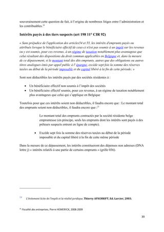souverainement cette question de fait, à l’origine de nombreux litiges entre l’administration et
les contribuables.24

Intérêts payés à des tiers suspects (art 198 11° CIR 92)

« Sans préjudice de l'application des articles54 et 55, les intérêts d'emprunts payés ou
attribués lorsque le bénéficiaire effectif de ceux-ci n'est pas soumis à un impôt sur les revenus
ou y est soumis, pour ces revenus, à un régime de taxation notablement plus avantageux que
celui résultant des dispositions du droit commun applicables en Belgique et, dans la mesure
de ce dépassement, si le montant total des dits emprunts, autres que des obligations ou autres
titres analogues émis par appel public à l' épargne, excède sept fois la somme des réserves
taxées au début de la période imposable et du capital libéré à la fin de cette période; »

Sont non déductibles les intérêts payés par des sociétés résidentes à :

       • Un bénéficiaire effectif non soumis à l’impôt des sociétés
       • Un bénéficiaire effectif soumis, pour ces revenus, à un régime de taxation notablement
         plus avantageux que celui qui s’applique en Belgique

Toutefois pour que ces intérêts soient non déductibles, il faudra encore que : Le montant total
des emprunts soient non déductibles, il faudra encore que :25

                    Le montant total des emprunts contractés par la société résidente belge
                    emprunteuse (en principe, seuls les emprunts dont les intérêts sont payés à des
                    prêteurs suspects entrent en ligne de compte).

                •   Excède sept fois la somme des réserves taxées au début de la période
                    imposable et du capital libéré à la fin de cette même période

Dans la mesure de ce dépassement, les intérêts constitueront des dépenses non admises (DNA
lettre j) « intérêts relatifs à une partie de certains emprunts » (grille 036).




24
        L'évitement licite de l'impôt et la réalité juridique, Thierry AFSCHRIFT, Ed. Larcier, 2003.


25
     Fiscalité des entreprises, Pierre HEMERYCK, 2008-2009

                                                                                                       39
 
