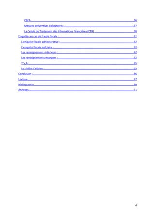 CBFA :...........................................................................................................................................56
       Mesures préventives obligatoires :...............................................................................................57
       La Cellule de Traitement des Informations Financières (CTIF) :....................................................58
Enquêtes en cas de fraude fiscale :.......................................................................................................61
   L’enquête fiscale administrative :.....................................................................................................62
   L’enquête fiscale judiciaire :.............................................................................................................62
   Les renseignements intérieurs :........................................................................................................62
   Les renseignements étrangers :........................................................................................................62
   T.V.A :...............................................................................................................................................65
   Le chiffre d’affaire :..........................................................................................................................65
Conclusion :..........................................................................................................................................66
Lexique.................................................................................................................................................67
Bibliographie........................................................................................................................................69
Annexes................................................................................................................................................71




                                                                                                                                                         4
 