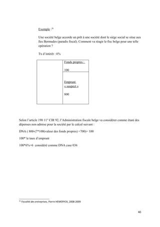 Exemple :26

                    Une société belge accorde un prêt à une société dont le siège social se situe aux
                    îles Bermudes (paradis fiscal). Comment va réagir le fisc belge pour une telle
                    opération ?

                    Tx d’intérêt : 6%

                                           Fonds propres :

                                           100


                                           Emprunt
                                           « suspect »

                                           800




Selon l’article 198 11° CIR 92, l’Administration fiscale belge va considérer comme étant des
dépenses non admise pour la société par le calcul suivant :

DNA ( 800-(7*100(valeur des fonds propres) =700)= 100

100* le taux d’emprunt

100*6%=6 considéré comme DNA case 036




26
     Fiscalité des entreprises, Pierre HEMERYCK, 2008-2009


                                                                                                  40
 