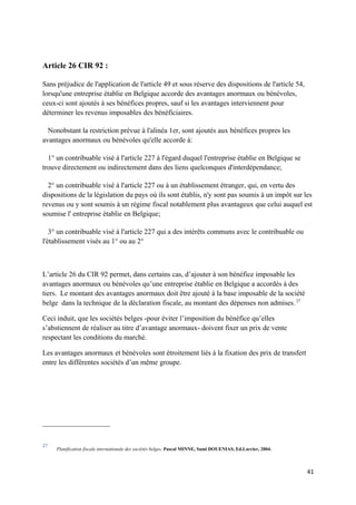 Article 26 CIR 92 :

Sans préjudice de l'application de l'article 49 et sous réserve des dispositions de l'article 54,
lorsqu'une entreprise établie en Belgique accorde des avantages anormaux ou bénévoles,
ceux-ci sont ajoutés à ses bénéfices propres, sauf si les avantages interviennent pour
déterminer les revenus imposables des bénéficiaires.

  Nonobstant la restriction prévue à l'alinéa 1er, sont ajoutés aux bénéfices propres les
avantages anormaux ou bénévoles qu'elle accorde à:

  1° un contribuable visé à l'article 227 à l'égard duquel l'entreprise établie en Belgique se
trouve directement ou indirectement dans des liens quelconques d'interdépendance;

  2° un contribuable visé à l'article 227 ou à un établissement étranger, qui, en vertu des
dispositions de la législation du pays où ils sont établis, n'y sont pas soumis à un impôt sur les
revenus ou y sont soumis à un régime fiscal notablement plus avantageux que celui auquel est
soumise l' entreprise établie en Belgique;

   3° un contribuable visé à l'article 227 qui a des intérêts communs avec le contribuable ou
l'établissement visés au 1° ou au 2°



L’article 26 du CIR 92 permet, dans certains cas, d’ajouter à son bénéfice imposable les
avantages anormaux ou bénévoles qu’une entreprise établie en Belgique a accordés à des
tiers. Le montant des avantages anormaux doit être ajouté à la base imposable de la société
belge dans la technique de la déclaration fiscale, au montant des dépenses non admises. 27

Ceci induit, que les sociétés belges -pour éviter l’imposition du bénéfice qu’elles
s’abstiennent de réaliser au titre d’avantage anormaux- doivent fixer un prix de vente
respectant les conditions du marché.

Les avantages anormaux et bénévoles sont étroitement liés à la fixation des prix de transfert
entre les différentes sociétés d’un même groupe.




27
     Planification fiscale internationale des sociétés belges, Pascal MINNE, Sami DOUENIAS, Ed.Larcier, 2004.



                                                                                                                41
 