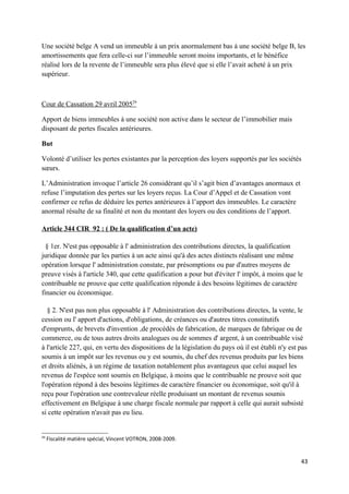Une société belge A vend un immeuble à un prix anormalement bas à une société belge B, les
amortissements que fera celle-ci sur l’immeuble seront moins importants, et le bénéfice
réalisé lors de la revente de l’immeuble sera plus élevé que si elle l’avait acheté à un prix
supérieur.



Cour de Cassation 29 avril 200529

Apport de biens immeubles à une société non active dans le secteur de l’immobilier mais
disposant de pertes fiscales antérieures.

But

Volonté d’utiliser les pertes existantes par la perception des loyers supportés par les sociétés
sœurs.

L’Administration invoque l’article 26 considérant qu’il s’agit bien d’avantages anormaux et
refuse l’imputation des pertes sur les loyers reçus. La Cour d’Appel et de Cassation vont
confirmer ce refus de déduire les pertes antérieures à l’apport des immeubles. Le caractère
anormal résulte de sa finalité et non du montant des loyers ou des conditions de l’apport.

Article 344 CIR 92 : ( De la qualification d’un acte)

  § 1er. N'est pas opposable à l' administration des contributions directes, la qualification
juridique donnée par les parties à un acte ainsi qu'à des actes distincts réalisant une même
opération lorsque l' administration constate, par présomptions ou par d'autres moyens de
preuve visés à l'article 340, que cette qualification a pour but d'éviter l' impôt, à moins que le
contribuable ne prouve que cette qualification réponde à des besoins légitimes de caractère
financier ou économique.

   § 2. N'est pas non plus opposable à l' Administration des contributions directes, la vente, le
cession ou l' apport d'actions, d'obligations, de créances ou d'autres titres constitutifs
d'emprunts, de brevets d'invention ,de procédés de fabrication, de marques de fabrique ou de
commerce, ou de tous autres droits analogues ou de sommes d' argent, à un contribuable visé
à l'article 227, qui, en vertu des dispositions de la législation du pays où il est établi n'y est pas
soumis à un impôt sur les revenus ou y est soumis, du chef des revenus produits par les biens
et droits aliénés, à un régime de taxation notablement plus avantageux que celui auquel les
revenus de l'espèce sont soumis en Belgique, à moins que le contribuable ne prouve soit que
l'opération répond à des besoins légitimes de caractère financier ou économique, soit qu'il à
reçu pour l'opération une contrevaleur réelle produisant un montant de revenus soumis
effectivement en Belgique à une charge fiscale normale par rapport à celle qui aurait subsisté
si cette opération n'avait pas eu lieu.


29
     Fiscalité matière spécial, Vincent VOTRON, 2008-2009.


                                                                                                   43
 