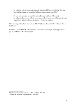 -   La Loi belge prévoit que pour pratiquer la déduction RDT, la société belge doit être
           bénéficiaire... ce qui est contraire à la Directive européenne mère-fille.31

       -   Ne sont concernés que les immobilisations financières (classe 2 du pcmn).
       -   La déduction des revenus définitivement taxés et des revenus immobiliers exonérés est
           la quatrième opération dans la déclaration à l'impôt des sociétés.

Il faudra analyser l’application dans le chef de l’attributaire des dividendes et dans le chef du
bénéficiaire :

Exemple32 : un dividende de 100 euros versé à une autre société belge. Nous supposons ici
que les conditions RDT sont respectées.




31
     Guide Impôt des Sociétés, Dominique DARTE, Yves NOEL, IPCF, 2006
32
     Fiscalité des entreprises, Pierre HEMERYCK, 2008-2009




                                                                                                  46
 