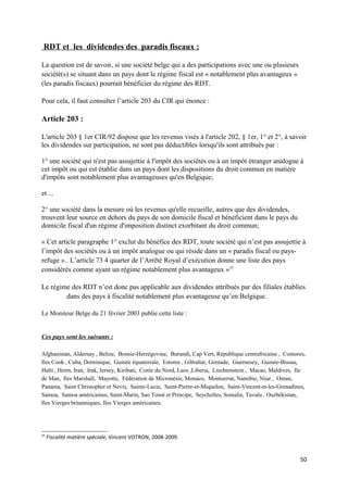 RDT et les dividendes des paradis fiscaux :

La question est de savoir, si une société belge qui a des participations avec une ou plusieurs
société(s) se situant dans un pays dont le régime fiscal est « notablement plus avantageux »
(les paradis fiscaux) pourrait bénéficier du régime des RDT.

Pour cela, il faut consulter l’article 203 du CIR qui énonce :

Article 203 :

L'article 203 § 1er CIR/92 dispose que les revenus visés à l'article 202, § 1er, 1° et 2°, à savoir
les dividendes sur participation, ne sont pas déductibles lorsqu'ils sont attribués par :

1° une société qui n'est pas assujettie à l'impôt des sociétés ou à un impôt étranger analogue à
cet impôt ou qui est établie dans un pays dont les dispositions du droit commun en matière
d'impôts sont notablement plus avantageuses qu'en Belgique;

et ...

2° une société dans la mesure où les revenus qu'elle recueille, autres que des dividendes,
trouvent leur source en dehors du pays de son domicile fiscal et bénéficient dans le pays du
domicile fiscal d'un régime d'imposition distinct exorbitant du droit commun;

« Cet article paragraphe 1° exclut du bénéfice des RDT, toute société qui n’est pas assujettie à
l’impôt des sociétés ou à un impôt analogue ou qui réside dans un « paradis fiscal ou pays-
refuge ».. L’article 73 4 quarter de l’Arrêté Royal d’exécution donne une liste des pays
considérés comme ayant un régime notablement plus avantageux »33

Le régime des RDT n’est donc pas applicable aux dividendes attribués par des filiales établies
        dans des pays à fiscalité notablement plus avantageuse qu’en Belgique.

Le Moniteur Belge du 21 février 2003 publie cette liste :


Ces pays sont les suivants :

Afghanistan, Aldernay , Belize, Bosnie-Herzégovine, Burundi, Cap Vert, République centrafricaine , Comores,
Iles Cook , Cuba, Dominique, Guinée équatoriale, Estonie , Gibraltar, Grenade, Guernesey, Guinée-Bissau,
Haïti , Herm, Iran, Irak, Jersey, Kiribati, Corée du Nord, Laos ,Liberia, Liechtenstein , Macao, Maldives, Ile
de Man, Iles Marshall, Mayotte, Fédération de Micronésie, Monaco, Montserrat, Namibie, Niue , Oman,
Panama, Saint Christopher et Nevis, Sainte-Lucie, Saint-Pierre-et-Miquelon, Saint-Vincent-et-les-Grenadines,
Samoa, Samoa américaines, Saint-Marin, Sao Tomé et Principe, Seychelles, Somalie, Tuvalu , Ouzbékistan,
Iles Vierges britanniques, Iles Vierges américaines.




33
     Fiscalité matière spéciale, Vincent VOTRON, 2008-2009.


                                                                                                           50
 