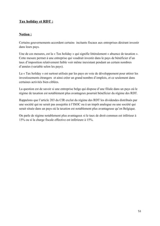 Tax holiday et RDT :


Notion :

Certains gouvernements accordent certains incitants fiscaux aux entreprises désirant investir
dans leurs pays.

Une de ces mesures, est la « Tax holiday » qui signifie littéralement « absence de taxation ».
Cette mesure permet à une entreprise qui voudrait investir dans le pays de bénéficier d’un
taux d’imposition relativement faible voir même inexistant pendant un certain nombres
d’années (variable selon les pays).

La « Tax holiday » est surtout utilisée par les pays en voie de développement pour attirer les
investissements étrangers et ainsi créer un grand nombre d’emplois, et ce seulement dans
certaines activités bien ciblées.

La question est de savoir si une entreprise belge qui dispose d’une filiale dans un pays où le
régime de taxation est notablement plus avantageux pourrait bénéficier du régime des RDT.

Rappelons que l’article 203 du CIR exclut du régime des RDT les dividendes distribués par
une société qui ne serait pas assujettie à l’ISOC ou à un impôt analogue ou une société qui
serait située dans un pays où la taxation est notablement plus avantageuse qu’en Belgique.

On parle de régime notablement plus avantageux si le taux de droit commun est inférieur à
15% ou si la charge fiscale effective est inférieure à 15%.




                                                                                                 51
 