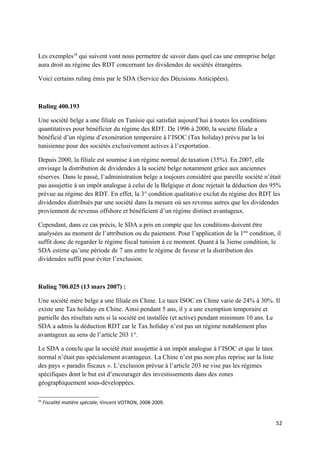 Les exemples34 qui suivent vont nous permettre de savoir dans quel cas une entreprise belge
aura droit au régime des RDT concernant les dividendes de sociétés étrangères.

Voici certains ruling émis par le SDA (Service des Décisions Anticipées).



Ruling 400.193

Une société belge a une filiale en Tunisie qui satisfait aujourd’hui à toutes les conditions
quantitatives pour bénéficier du régime des RDT. De 1996 à 2000, la société filiale a
bénéficié d’un régime d’exonération temporaire à l’ISOC (Tax holiday) prévu par la loi
tunisienne pour des sociétés exclusivement actives à l’exportation.

Depuis 2000, la filiale est soumise à un régime normal de taxation (35%). En 2007, elle
envisage la distribution de dividendes à la société belge notamment grâce aux anciennes
réserves. Dans le passé, l’administration belge a toujours considéré que pareille société n’était
pas assujettie à un impôt analogue à celui de la Belgique et donc rejetait la déduction des 95%
prévue au régime des RDT. En effet, la 3° condition qualitative exclut du régime des RDT les
dividendes distribués par une société dans la mesure où ses revenus autres que les dividendes
proviennent de revenus offshore et bénéficient d’un régime distinct avantageux.

Cependant, dans ce cas précis, le SDA a pris en compte que les conditions doivent être
analysées au moment de l’attribution ou du paiement. Pour l’application de la 1ère condition, il
suffit donc de regarder le régime fiscal tunisien à ce moment. Quant à la 3ieme condition, le
SDA estime qu’une période de 7 ans entre le régime de faveur et la distribution des
dividendes suffit pour éviter l’exclusion.



Ruling 700.025 (13 mars 2007) :

Une société mère belge a une filiale en Chine. Le taux ISOC en Chine varie de 24% à 30%. Il
existe une Tax holiday en Chine. Ainsi pendant 5 ans, il y a une exemption temporaire et
partielle des résultats nets si la société est installée (et active) pendant minimum 10 ans. Le
SDA a admis la déduction RDT car le Tax holiday n’est pas un régime notablement plus
avantageux au sens de l’article 203 1°.

Le SDA a conclu que la société était assujettie à un impôt analogue à l’ISOC et que le taux
normal n’était pas spécialement avantageux. La Chine n’est pas non plus reprise sur la liste
des pays « paradis fiscaux ». L’exclusion prévue à l’article 203 ne vise pas les régimes
spécifiques dont le but est d’encourager des investissements dans des zones
géographiquement sous-développées.

34
     Fiscalité matière spéciale, Vincent VOTRON, 2008-2009.


                                                                                               52
 
