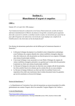 Section 4 :
                              Blanchiment d’argent et enquêtes
CBFA :

l'article 327, § 5, du C.I.R. 1992, énonce :

"La Commission bancaire et financière et la Caisse d'intervention des sociétés de bourse
informent immédiatement le Ministre des finances lorsqu'elles constatent qu'un organisme
dont elles assurent le contrôle a contribué à mettre en place un mécanisme qui a pour but ou
pour effet d'organiser des infractions à la loi fiscale et qui implique une complicité de
l'établissement et du client dans un but de fraude fiscale".



Une dizaine de mécanismes particuliers ont été définis par la Commission bancaire et
financière:35

        •   le fait pour la banque de proposer à sa clientèle la mise à disposition systématique
            avant l'échéance des coupons détachés des valeurs mobilières étrangères déposées
            chez elle à découvert, afin de permettre au client de percevoir ses coupons à l'étranger,
            sans retenue du précompte mobilier;
        •   L'envoi par la banque à une succursale ou à une filiale à l'étranger de coupons de
            valeurs mobilières étrangères présentés à ses guichets par le client afin d'en permettre
            le paiement au client sans retenue du précompte mobilier;
        •   Le fait pour la banque de créer pour un client des sous-comptes afin de lui permettre,
            lors d'un contrôle fiscal, de ne donner que les extraits d'un de ces sous-comptes;
        •   Le fait pour la banque d'adresser au client une lettre lui notifiant l'octroi ou la
            majoration d'un crédit sans mentionner dans le même document toutes les garanties
            qui ont été constituées en faveur de la banque.



Notion de blanchiment : 36

« Le blanchiment est l’exécution d’une série de transactions au moyen du produit d’un délit,
généralement une somme d’argent, afin d’en camoufler l’origine illégale et de l’utiliser »

L’acte de blanchiment :
35
     http://www.idefisc.cx/themes/secret-bank.html
36
     Seminaire sur le secret professionnel, Véronique SIRJACOBS Juriste à l’IPCF, Charleroi 5 février 2009.

                                                                                                              54
 