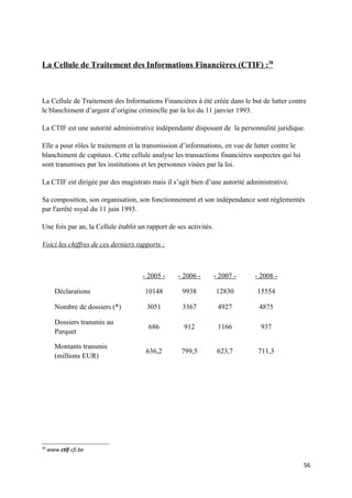 La Cellule de Traitement des Informations Financières (CTIF) :38



La Cellule de Traitement des Informations Financières à été créée dans le but de lutter contre
le blanchiment d’argent d’origine criminelle par la loi du 11 janvier 1993.

La CTIF est une autorité administrative indépendante disposant de la personnalité juridique.

Elle a pour rôles le traitement et la transmission d’informations, en vue de lutter contre le
blanchiment de capitaux. Cette cellule analyse les transactions financières suspectes qui lui
sont transmises par les institutions et les personnes visées par la loi.

La CTIF est dirigée par des magistrats mais il s’agit bien d’une autorité administrative.

Sa composition, son organisation, son fonctionnement et son indépendance sont réglementés
par l'arrêté royal du 11 juin 1993.

Une fois par an, la Cellule établit un rapport de ses activités.

Voici les chiffres de ces derniers rapports :



                                     - 2005 -     - 2006 -         - 2007 -   - 2008 -

        Déclarations                  10148         9938           12830      15554

        Nombre de dossiers (*)         3051         3367            4927       4875

        Dossiers transmis au
                                       686           912            1166        937
        Parquet

        Montants transmis
                                      636,2         799,5           623,7      711,3
        (millions EUR)




38
     www.ctif-cfi.be

                                                                                                56
 