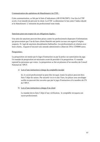 Communication des opérations de blanchiment à la CTIF :

Cette communication, se fait par le biais d’indicateurs (AR 03/06/2007). Une fois la CTIF
averti, il est interdit de prévenir le client. La CTIF va déterminer le lien entre l’indice décelé
et le blanchiment. L’immunité du professionnel reste totale.



Sanctions pour non respect de ces obligations légales :

Une série de sanctions peuvent êtres prises contre les professionnels disposant d’informations
qui prouveraient que l’un de leurs clients blanchit une partie ou tous son argent d’origine
suspecte. Il s’agit de sanctions disciplinaires habituelles. Les professionnels en relation avec
leurs clients, risquent d’encourir une amende administrative allant de 250 à 1250000 euros.

Perquisition :

La perquisition est menée par le Juge d’instruction ou par la police sur autorisation du juge.
Un mandat de perquisition est nécessaire avant de procéder à la perquisition. Ce mandat
reprend les personnes qui visées. La perquisition se fait en présence d’un membre du Conseil
National de l’IPCF.

       a) Lors d’une instruction à charge du comptable-inculpé

           Ici, le secret professionnel ne peut être invoqué, toutes les pièces peuvent êtres
           faire l’objet de saisies. Par sécurité vis-à-vis des Tiers, les pièces sous enveloppe
           scellée ne peuvent être ouvertes que par le juge d’instruction et le membre du CN
           de l’IPCF.

       b) Lors d’une instruction à charge d’un client

           Le mandat devra faire l’objet d’une vérification, le comptable invoquera son
           secret professionnel.




                                                                                                     57
 