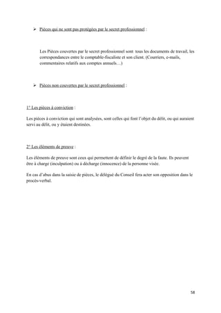  Pièces qui ne sont pas protégées par le secret professionnel :



       Les Pièces couvertes par le secret professionnel sont tous les documents de travail, les
       correspondances entre le comptable-fiscaliste et son client. (Courriers, e-mails,
       commentaires relatifs aux comptes annuels…)



    Pièces non couvertes par le secret professionnel :



1° Les pièces à conviction :

Les pièces à conviction qui sont analysées, sont celles qui font l’objet du délit, ou qui auraient
servi au délit, ou y étaient destinées.



2° Les éléments de preuve :

Les éléments de preuve sont ceux qui permettent de définir le degré de la faute. Ils peuvent
être à charge (inculpation) ou à décharge (innocence) de la personne visée.

En cas d’abus dans la saisie de pièces, le délégué du Conseil fera acter son opposition dans le
procès-verbal.




                                                                                                58
 