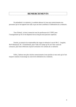 REMERCIEMENTS


       En préambule à ce mémoire, je souhaite adresser ici tous mes remerciements aux
personnes qui m’ont apporté leur aide et qui ont ainsi contribué à l’élaboration de ce mémoire.




        Tout d’abord, je tiens à remercier tous les professeurs de L’EPFC pour
l’enseignement qu’ils m’ont dispensé tout au long de mon parcours supérieur.




       Ensuite, je remercie les responsables des stages et mémoire à savoir Mr C. Langelet,
Mr P.Hemeryck, M. J. Franchimont, pour l’aide et le temps qu’ils ont bien voulu me
consacrer, pour leurs réflexions et pour la structure et le contenu de ce mémoire.




       Enfin, j’adresse mes plus sincères remerciements à mes proches et mes amis qui m’ont
toujours soutenu et encouragé au cours de la réalisation de ce mémoire.




                                                                                              6
 