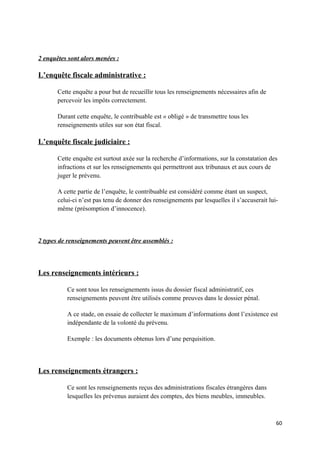 2 enquêtes sont alors menées :

L’enquête fiscale administrative :

       Cette enquête a pour but de recueillir tous les renseignements nécessaires afin de
       percevoir les impôts correctement.

       Durant cette enquête, le contribuable est « obligé » de transmettre tous les
       renseignements utiles sur son état fiscal.

L’enquête fiscale judiciaire :

       Cette enquête est surtout axée sur la recherche d’informations, sur la constatation des
       infractions et sur les renseignements qui permettront aux tribunaux et aux cours de
       juger le prévenu.

       A cette partie de l’enquête, le contribuable est considéré comme étant un suspect,
       celui-ci n’est pas tenu de donner des renseignements par lesquelles il s’accuserait lui-
       même (présomption d’innocence).



2 types de renseignements peuvent être assemblés :




Les renseignements intérieurs :

          Ce sont tous les renseignements issus du dossier fiscal administratif, ces
          renseignements peuvent être utilisés comme preuves dans le dossier pénal.

          A ce stade, on essaie de collecter le maximum d’informations dont l’existence est
          indépendante de la volonté du prévenu.

          Exemple : les documents obtenus lors d’une perquisition.




Les renseignements étrangers :

          Ce sont les renseignements reçus des administrations fiscales étrangères dans
          lesquelles les prévenus auraient des comptes, des biens meubles, immeubles.



                                                                                              60
 