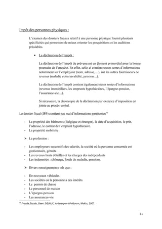 Impôt des personnes physiques :

           L’examen des dossiers fiscaux relatif à une personne physique fournit plusieurs
           spécificités qui permettent de mieux orienter les perquisitions et les auditions
           préalables.

               •   La déclaration de l’impôt :

                   La déclaration de l’impôt du prévenu est un élément primordial pour la bonne
                   poursuite de l’enquête. En effet, celle-ci contient toutes sortes d’informations
                   notamment sur l’employeur (nom, adresse,…), sur les autres fournisseurs de
                   revenus (maladie et/ou invalidité, pension…).

                   La déclaration de l’impôt contient également toutes sortes d’informations
                   (revenus immobiliers, les emprunts hypothécaires, l’épargne-pension,
                   l’assurance-vie…).

                   Si nécessaire, la photocopie de la déclaration par exercice d’imposition est
                   jointe au procès-verbal.

Le dossier fiscal (IPP) contient pas mal d’informations pertinentes40

       -   La propriété des bâtiments (Belgique et étranger), la date d’acquisition, le prix,
           l’adresse, le contrat de l’emprunt hypothécaire.
       -   La propriété mobilière

        La profession :

       -   Les employeurs successifs des salariés, la société où la personne concernée est
           gestionnaire, gérante…
       -   Les revenus bruts détaillés et les charges des indépendants
       -   Les indemnités : chômage, fonds de maladie, pensions.

        Divers renseignements tels que :

       -   De nouveaux véhicules
       -   Les sociétés où la personne a des intérêts
       -   Le permis de chasse
       -   Le personnel de maison
       -   L’épargne-pension
       -   Les assurances-vie
40
     Fraude fiscale, Geert DELRUE, Antwerpen-Afeldoorn, Maklu, 2007.


                                                                                                  61
 