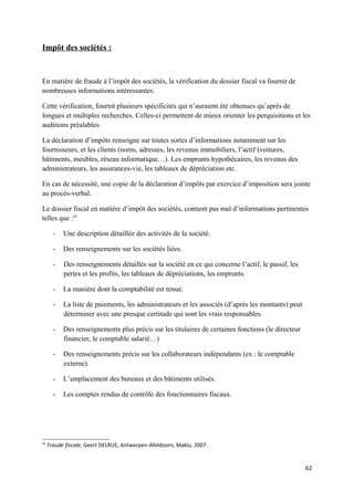 Impôt des sociétés :



En matière de fraude à l’impôt des sociétés, la vérification du dossier fiscal va fournir de
nombreuses informations intéressantes.

Cette vérification, fournit plusieurs spécificités qui n’auraient été obtenues qu’après de
longues et multiples recherches. Celles-ci permettent de mieux orienter les perquisitions et les
auditions préalables.

La déclaration d’impôts renseigne sur toutes sortes d’informations notamment sur les
fournisseurs, et les clients (noms, adresses, les revenus immobiliers, l’actif (voitures,
bâtiments, meubles, réseau informatique…). Les emprunts hypothécaires, les revenus des
administrateurs, les assurances-vie, les tableaux de dépréciation etc.

En cas de nécessité, une copie de la déclaration d’impôts par exercice d’imposition sera jointe
au procès-verbal.

Le dossier fiscal en matière d’impôt des sociétés, contient pas mal d’informations pertinentes
telles que :41

       -   Une description détaillée des activités de la société.

       -   Des renseignements sur les sociétés liées.

       -   Des renseignements détaillés sur la société en ce qui concerne l’actif, le passif, les
           pertes et les profits, les tableaux de dépréciations, les emprunts.

       -   La manière dont la comptabilité est tenue.

       -   La liste de paiements, les administrateurs et les associés (d’après les montants) peut
           déterminer avec une presque certitude qui sont les vrais responsables.

       -   Des renseignements plus précis sur les titulaires de certaines fonctions (le directeur
           financier, le comptable salarié…)

       -   Des renseignements précis sur les collaborateurs indépendants (ex : le comptable
           externe).

       -   L’emplacement des bureaux et des bâtiments utilisés.

       -   Les comptes rendus de contrôle des fonctionnaires fiscaux.




41
     Fraude fiscale, Geert DELRUE, Antwerpen-Afeldoorn, Maklu, 2007.


                                                                                                    62
 