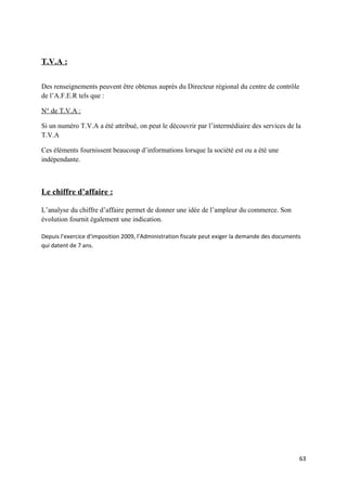 T.V.A :


Des renseignements peuvent être obtenus auprès du Directeur régional du centre de contrôle
de l’A.F.E.R tels que :

N° de T.V.A :

Si un numéro T.V.A a été attribué, on peut le découvrir par l’intermédiaire des services de la
T.V.A

Ces éléments fournissent beaucoup d’informations lorsque la société est ou a été une
indépendante.



Le chiffre d’affaire :

L’analyse du chiffre d’affaire permet de donner une idée de l’ampleur du commerce. Son
évolution fournit également une indication.

Depuis l’exercice d’imposition 2009, l’Administration fiscale peut exiger la demande des documents
qui datent de 7 ans.




                                                                                                 63
 