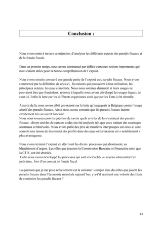 Conclusion :


Nous avons tenté à travers ce mémoire, d’analyser les différents aspects des paradis fiscaux et
de la fraude fiscale.

Dans un premier temps, nous avons commencé par définir certaines notions importantes qui
nous étaient utiles pour la bonne compréhension de l’exposé.

Nous avons ensuite consacré une grande partie de l’exposé aux paradis fiscaux. Nous avons
commencé par la définition de ceux-ci, les raisons qui poussaient à leur utilisation, les
principaux acteurs, les pays concernés. Nous nous sommes demandé si leurs usages ne
pouvaient être que frauduleux, réponse à laquelle nous avons développé les usages légaux de
ceux-ci. Enfin la lutte par les différents organismes ainsi que par les Etats à été abordée.

A partir de là, nous avons ciblé cet exposé sur la lutte qu’engageait la Belgique contre l’usage
abusif des paradis fiscaux. Ainsi, nous avons constaté que les paradis fiscaux étaient
étroitement liés au secret bancaire.
Nous nous sommes posé la question de savoir quels articles de lois traitaient des paradis
fiscaux : divers articles de certains codes ont été analysés tels que ceux traitant des avantages
anormaux et bénévoles. Nous avons parlé des prix de transferts intergroupes car ceux-ci sont
souvent une raison de dissimuler des profits dans des pays où la taxation est « notablement »
plus avantageuse.

Nous avons terminé l’exposé en décrivant les divers processus qui aboutissent, au
blanchiment d’argent. Les rôles que jouaient la Commission Bancaire et Financière ainsi que
la CTIF, ont été abordés.
 Enfin nous avons développé les processus qui sont enclenchés au niveau administratif et
judiciaire, lors d’un constat de fraude fiscal.

La question que je me pose actuellement est la suivante : compte tenu des rôles que jouent les
paradis fiscaux dans l’économie mondiale aujourd’hui, y a-t’il vraiment une volonté des Etats
de combattre les paradis fiscaux ?




                                                                                               64
 