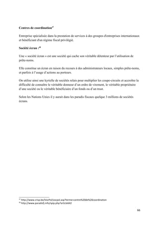Centres de coordination47

Entreprise spécialisée dans la prestation de services à des groupes d'entreprises internationaux
et bénéficiant d'un régime fiscal privilégié.

Société écran :48

Une « société écran » est une société qui cache son véritable détenteur par l’utilisation de
prête-noms.

Elle constitue un écran en raison du recours à des administrateurs locaux, simples prête-noms,
et parfois à l’usage d’actions au porteurs.

On utilise ainsi une kyrielle de sociétés relais pour multiplier les coupe-circuits et accroître la
difficulté de connaître le véritable donneur d’un ordre de virement, le véritable propriétaire
d’une société ou le véritable bénéficiaire d’un fonds ou d’un trust.

Selon les Nations Unies il y aurait dans les paradis fiscaux quelque 3 millions de sociétés
écrans.




47
     http://www.crisp.be/VocPol/vocpol.asp?terme=centre%20de%20coordination
48
     http://www.paradisfj.info/spip.php?article642

                                                                                                 66
 