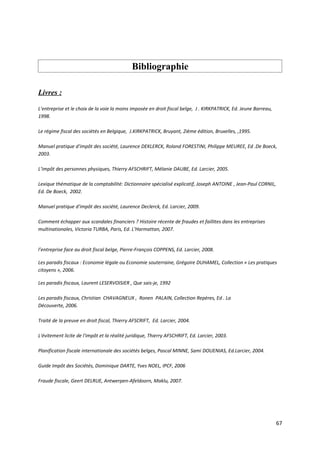 Bibliographie

Livres :

L’entreprise et le choix de la voie la moins imposée en droit fiscal belge, J . KIRKPATRICK, Ed. Jeune Barreau,
1998.

Le régime fiscal des sociétés en Belgique, J.KIRKPATRICK, Bruyant, 2ième édition, Bruxelles, ,1995.

Manuel pratique d'impôt des société, Laurence DEKLERCK, Roland FORESTINI, Philippe MEUREE, Ed .De Boeck,
2003.

L’impôt des personnes physiques, Thierry AFSCHRIFT, Mélanie DAUBE, Ed. Larcier, 2005.

Lexique thématique de la comptabilité: Dictionnaire spécialisé explicatif, Joseph ANTOINE , Jean-Paul CORNIL,
Ed. De Boeck, 2002.

Manuel pratique d'impôt des société, Laurence Declerck, Ed. Larcier, 2009.

Comment échapper aux scandales financiers ? Histoire récente de fraudes et faillites dans les entreprises
multinationales, Victoria TURBA, Paris, Ed. L'Harmattan, 2007.


l’entreprise face au droit fiscal belge, Pierre-François COPPENS, Ed. Larcier, 2008.

Les paradis fiscaux : Economie légale ou Economie souterraine, Grégoire DUHAMEL, Collection « Les pratiques
citoyens », 2006.

Les paradis fiscaux, Laurent LESERVOISIER , Que sais-je, 1992

Les paradis fiscaux, Christian CHAVAGNEUX , Ronen PALAIN, Collection Repères, Ed . La
Découverte, 2006.

Traité de la preuve en droit fiscal, Thierry AFSCRIFT, Ed. Larcier, 2004.

L'évitement licite de l'impôt et la réalité juridique, Thierry AFSCHRIFT, Ed. Larcier, 2003.

Planification fiscale internationale des sociétés belges, Pascal MINNE, Sami DOUENIAS, Ed.Larcier, 2004.

Guide Impôt des Sociétés, Dominique DARTE, Yves NOEL, IPCF, 2006

Fraude fiscale, Geert DELRUE, Antwerpen-Afeldoorn, Maklu, 2007.




                                                                                                                  67
 