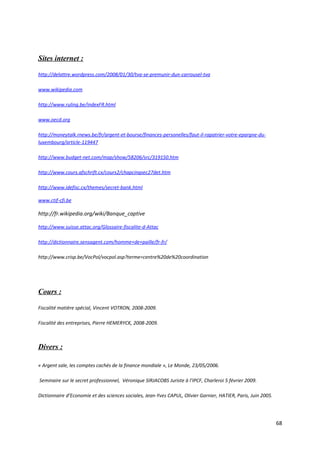 Sites internet :

http://delattre.wordpress.com/2008/01/30/tva-se-premunir-dun-carrousel-tva

www.wikipedia.com

http://www.ruling.be/indexFR.html

www.oecd.org

http://moneytalk.rnews.be/fr/argent-et-bourse/finances-personelles/faut-il-rapatrier-votre-epargne-du-
luxembourg/article-119447

http://www.budget-net.com/map/show/58206/src/319150.htm

http://www.cours.afschrift.cx/cours2/chapcinqsec27det.htm

http://www.idefisc.cx/themes/secret-bank.html

www.ctif-cfi.be

http://fr.wikipedia.org/wiki/Banque_captive

http://www.suisse.attac.org/Glossaire-fiscalite-d-Attac

http://dictionnaire.sensagent.com/homme+de+paille/fr-fr/

http://www.crisp.be/VocPol/vocpol.asp?terme=centre%20de%20coordination




Cours :

Fiscalité matière spécial, Vincent VOTRON, 2008-2009.

Fiscalité des entreprises, Pierre HEMERYCK, 2008-2009.



Divers :

« Argent sale, les comptes cachés de la finance mondiale », Le Monde, 23/05/2006.

Seminaire sur le secret professionnel, Véronique SIRJACOBS Juriste à l’IPCF, Charleroi 5 février 2009.

Dictionnaire d’Economie et des sciences sociales, Jean-Yves CAPUL, Olivier Garnier, HATIER, Paris, Juin 2005.




                                                                                                                68
 