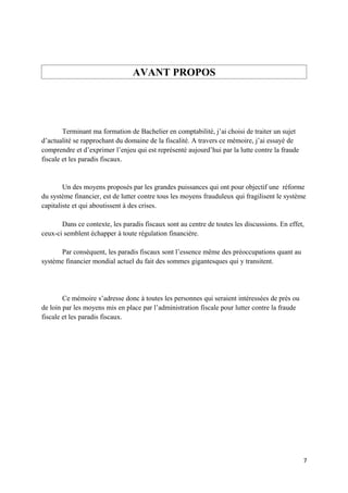 AVANT PROPOS




        Terminant ma formation de Bachelier en comptabilité, j’ai choisi de traiter un sujet
d’actualité se rapprochant du domaine de la fiscalité. A travers ce mémoire, j’ai essayé de
comprendre et d’exprimer l’enjeu qui est représenté aujourd’hui par la lutte contre la fraude
fiscale et les paradis fiscaux.


        Un des moyens proposés par les grandes puissances qui ont pour objectif une réforme
du système financier, est de lutter contre tous les moyens frauduleux qui fragilisent le système
capitaliste et qui aboutissent à des crises.

       Dans ce contexte, les paradis fiscaux sont au centre de toutes les discussions. En effet,
ceux-ci semblent échapper à toute régulation financière.

      Par conséquent, les paradis fiscaux sont l’essence même des préoccupations quant au
système financier mondial actuel du fait des sommes gigantesques qui y transitent.




        Ce mémoire s’adresse donc à toutes les personnes qui seraient intéressées de près ou
de loin par les moyens mis en place par l’administration fiscale pour lutter contre la fraude
fiscale et les paradis fiscaux.




                                                                                                7
 