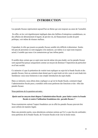 INTRODUCTION

Les paradis fiscaux représentent aujourd’hui un thème qui sera toujours au cœur de l’actualité.

 En effet, on les voit régulièrement impliqués dans des faillites d’entreprises scandaleuses, ou
des affaires de détournement d’argent, de pot-de-vin, de financement occulte de parti
politique, voir même de réseaux mafieux.


Cependant, le rôle que jouent ces paradis fiscaux semble très difficile à déterminer. Seules
très peu de personnes se sont engagées à les analyser, car même si ce sujet reste toujours
actuel, il semble que nous n’en connaissions qu’une infime partie.


Il semble donc certain que ce sujet reste tout de même très peu étudié, car les paradis fiscaux
sont aujourd’hui perçus uniquement comme un moyen de diminuer l’imposition du particulier
ou d’une société.

Ce mémoire n’a pas la prétention de vouloir tout expliquer au sujet de la fraude fiscale et des
paradis fiscaux, bien au contraire-étant donné que le sujet traité est très vaste et sont étude très
fastidieuse- nous nous limiterons à une simple introduction du sujet étudié.

Dans ce mémoire, nous allons donc expliquer ce qu’est la fraude fiscale, comment réagit
l’administration fiscale pour y remédier enfin nous parlerons des fonctions et des rôles des
paradis fiscaux

Nous partirons de la question suivante :

Quels sont les moyens dont dispose l’administration fiscale pour lutter contre la fraude
             fiscale et contre l’utilisation frauduleuse des paradis fiscaux ?

Nous examinerons surtout l’aspect frauduleux car en effet les paradis fiscaux peuvent être
aussi utilisés de manière légale.

Dans une première partie, nous aborderons certaines notions qu’il n’y a pas lieu de confondre:
nous parlerons de la fraude fiscale, de l’évasion fiscale et de voie la moins taxée.




                                                                                                   8
 