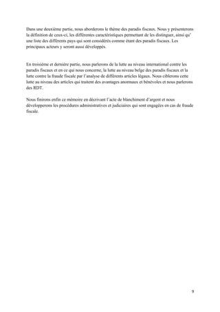 Dans une deuxième partie, nous aborderons le thème des paradis fiscaux. Nous y présenterons
la définition de ceux-ci, les différentes caractéristiques permettant de les distinguer, ainsi qu’
une liste des différents pays qui sont considérés comme étant des paradis fiscaux. Les
principaux acteurs y seront aussi développés.


En troisième et dernière partie, nous parlerons de la lutte au niveau international contre les
paradis fiscaux et en ce qui nous concerne, la lutte au niveau belge des paradis fiscaux et la
lutte contre la fraude fiscale par l’analyse de différents articles légaux. Nous ciblerons cette
lutte au niveau des articles qui traitent des avantages anormaux et bénévoles et nous parlerons
des RDT.

Nous finirons enfin ce mémoire en décrivant l’acte de blanchiment d’argent et nous
développerons les procédures administratives et judiciaires qui sont engagées en cas de fraude
fiscale.




                                                                                                 9
 