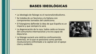 BASES IDEOLÓGICAS
• La ideología de falange es el nacionalsindicalismo.
• Se trataba de un fascismo a la Italiana con
componentes tomados del catolicismo.
• El Falangismo defiende la idea de que España es un
imperio y que siempre lo será.
• La degeneración de la raza, había caído en brazos
del comunismo internacional y no era capaz de
depurarse.
• La falange aunará una retórica confusamente
obrerista, en la que se posiciona como partido
revolucionario enfrentado a la capital con el apoyo
claro y evidente.
 
