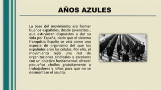 AÑOS AZULES
La base del movimiento era formar
buenos españoles, desde jovencitos ,
que estuvieran dispuestos a dar su
vida por España, dado que el sistema
franquista España se veía como una
especie de organismo del que los
españoles eran las células. Por ello, el
movimiento tejió una red de
organizaciones sindicales y escolares
con un objetivo fundamental: ofrecer
pequeños chollos gratuitamente a
trabajadores y niños para que no se
desmontase el asunto.
 