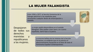 LA MUJER FALANGISTA
Despojaron
de todos sus
derechos
marxistas y
republicanos
a las mujeres.
Entre 1934 y 1977, la Sección Femenina de la
Falange adoctrinó a las españolas para
cercenarles cualquier deseo de emancipación y
rebeldía.
La mujer podría desarrollarse en el sentido
falangista. Ellas podían coser lavar y en cuanto
españolas: darle hijos a la patria.
La enorme belleza de las hetairas de la Sección
Femenina, es evidente que en la práctica el
adoctrinamiento franquista es la base de todo el
Feminismo Español Contemporáneo.
 