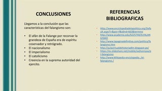 CONCLUSIONES REFERENCIAS
BIBLIOGRAFICAS
• Http://www.enciclopediadelapolitica.org/Defa
ult.aspx?i=&por=f&idind=663&termino
• http://www.academia.edu/6225744/ELFALAN
GISMO
• http://www.lapaginadefinitiva.com/política/fa
langismo.htm
• http://aulavirtualdehistoriadlm.blogspot.pe/
• https://es.slideshare.net/mobile/xxjhonnyxx/e
l-falangismo
• http://www.Wikipedia-enciclopedia../el-
falangismo./
Llegamos a la conclusión que las
características del falangismo son:
• El afán de la Falange por recorvar la
grandeza de España era de espíritu
coservador y retrógrado.
• El nacionalismo
• El imperialismo
• El catolicismo
• Creencia en la suprema autoridad del
ejercito.
 
