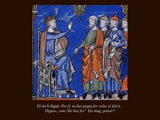 El rei li digué:  Per fi, tu has pogut fer volar el falcó.  Digues, com t'ho has fet?  Ets mag, potser? 