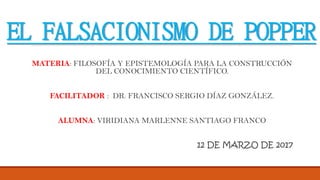 EL FALSACIONISMO DE POPPER
MATERIA: FILOSOFÍA Y EPISTEMOLOGÍA PARA LA CONSTRUCCIÓN
DEL CONOCIMIENTO CIENTÍFICO.
FACILITADOR : DR. FRANCISCO SERGIO DÍAZ GONZÁLEZ.
ALUMNA: VIRIDIANA MARLENNE SANTIAGO FRANCO
12 DE MARZO DE 2017
 