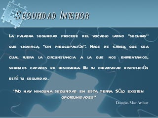S egurid ad Interior
La palabra seguridad procede del vocablo latino “securas”
que significa, “sin preocupación”. Nace de saber, que sea
cual fuera la circunstancia a la que nos enfrentamos,
seremos capaces de resolverla. En tu creatividad disposición
está tu seguridad.

 “No hay ninguna seguridad en esta tierra. Sólo existen
                    oportunidades”
                                              Douglas Mac Arthur
 