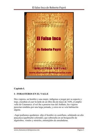 El falso Inca de Roberto Payró

Capítulo I.
I - FORASTEROS EN EL VALLE
Dos viajeros, un hombre y una mujer, indígenas a juzgar por su aspecto y
traje, cruzaban al caer la tarde de un tibio día de mayo de 1656, el amplio
valle de Catamarca: el sol iba a ponerse tras del Ambato, los viajeros
parecían rendidos por una larga jornada, y cerca no se veía habitación
alguna.
-Aquí podíamos quedarnos -dijo el hombre en castellano, señalando un alto
paaj puca (quebracho colorado), que sobresalía en un bosquecillo de
algarrobos, vinales y mistoles, entretejidos de enredaderas.

www.elamanecerdelapoesia.com

Página 1

 