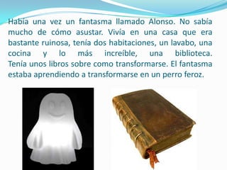 Había una vez un fantasma llamado Alonso. No sabía mucho de cómo asustar. Vivía en una casa que era bastante ruinosa, tenía dos habitaciones, un lavabo, una cocina y lo más increíble, una biblioteca.Tenía unos libros sobre como transformarse. El fantasma estaba aprendiendo a transformarse en un perro feroz.
