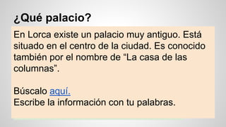 ¿Qué palacio?
En Lorca existe un palacio muy antiguo. Está
situado en el centro de la ciudad. Es conocido
también por el nombre de “La casa de las
columnas”.
Búscalo aquí.
Escribe la información con tu palabras.
 