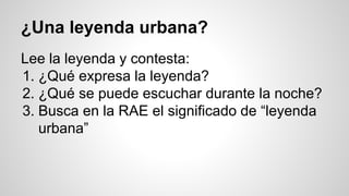 ¿Una leyenda urbana?
Lee la leyenda y contesta:
1. ¿Qué expresa la leyenda?
2. ¿Qué se puede escuchar durante la noche?
3. Busca en la RAE el significado de “leyenda
urbana”
 