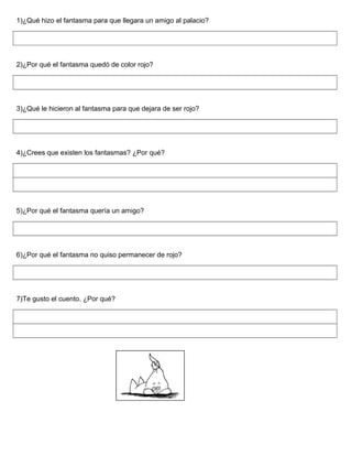 1)¿Qué hizo el fantasma para que llegara un amigo al palacio?
2)¿Por qué el fantasma quedó de color rojo?
3)¿Qué le hicieron al fantasma para que dejara de ser rojo?
4)¿Crees que existen los fantasmas? ¿Por qué?
5)¿Por qué el fantasma quería un amigo?
6)¿Por qué el fantasma no quiso permanecer de rojo?
7)Te gusto el cuento. ¿Por qué?
 
