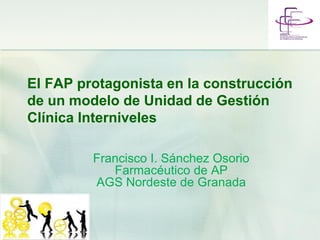 El FAP protagonista en la construcción
de un modelo de Unidad de Gestión
Clínica Interniveles
Francisco I. Sánchez Osorio
Farmacéutico de AP
AGS Nordeste de Granada
 