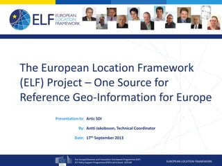 the Competitiveness and Innovation framework Programme (CIP)
ICT Policy Support Programme (PSP) Call 6 Grant 325140 EUROPEAN LOCATION FRAMEWORK
Presentation to:
By:
Date:
The European Location Framework
(ELF) Project – One Source for
Reference Geo-Information for Europe
Artic SDI
Antti Jakobsson, Technical Coordinator
17th September 2013
 